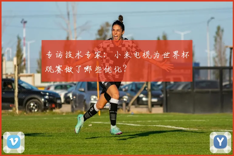 专访技术专家：小米电视为世界杯观赛做了哪些优化？