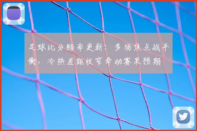 足球比分赔率更新：多场焦点战平衡，冷热差距收窄牵动赛果预期