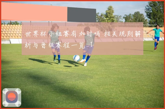 世界杯小组赛有加时吗 相关规则解析与晋级赛程一览_1