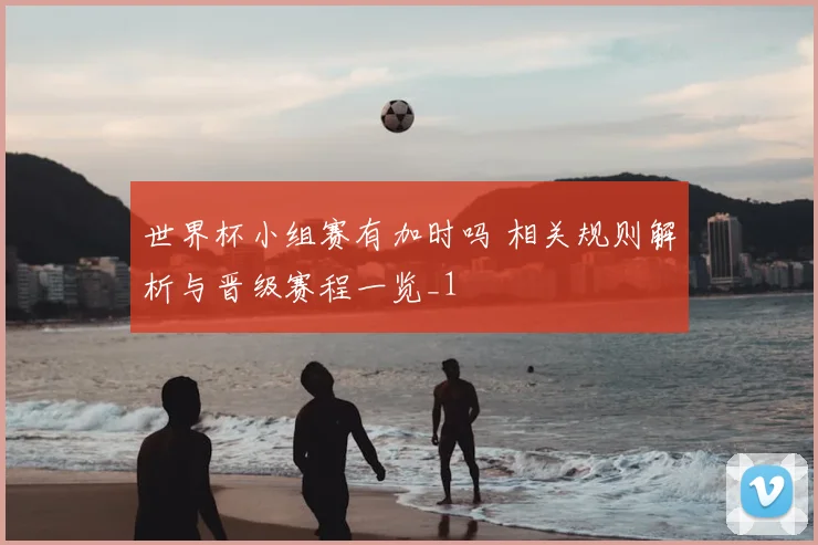 世界杯小组赛有加时吗 相关规则解析与晋级赛程一览_1