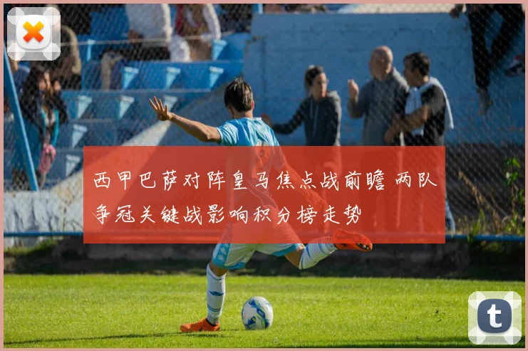 西甲巴萨对阵皇马焦点战前瞻 两队争冠关键战影响积分榜走势