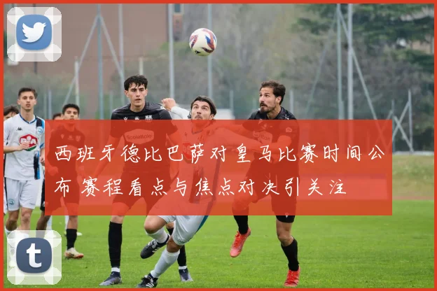 西班牙德比巴萨对皇马比赛时间公布 赛程看点与焦点对决引关注