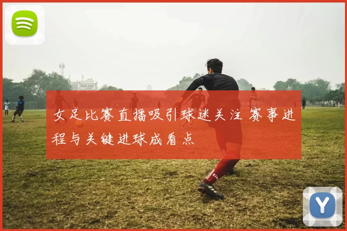 女足比赛直播吸引球迷关注 赛事进程与关键进球成看点