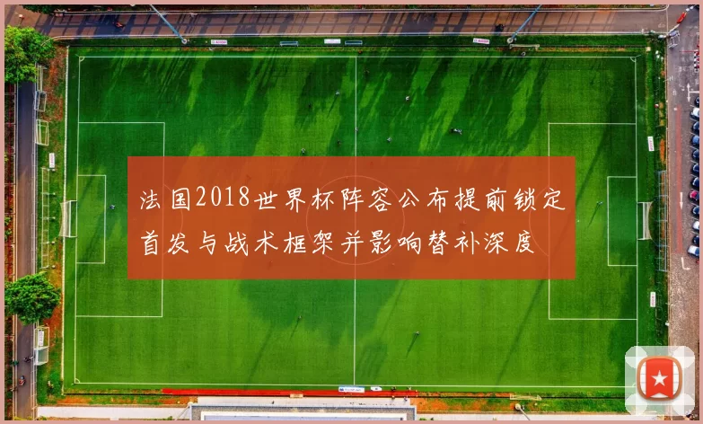法国2018世界杯阵容公布提前锁定首发与战术框架并影响替补深度