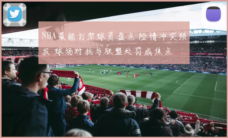 NBA最能打架球员盘点 险情冲突频发 球场对抗与联盟处罚成焦点