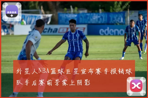 外星人NBA篮球巨星宣布赛季报销球队季后赛前景蒙上阴影