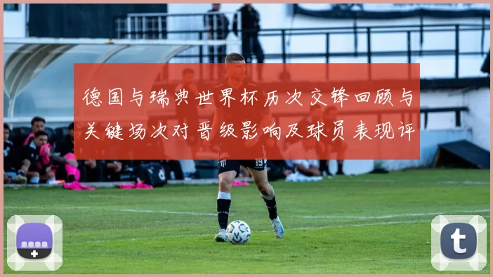 德国与瑞典世界杯历次交锋回顾与关键场次对晋级影响及球员表现评估