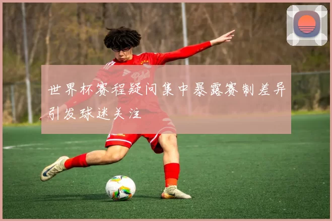 世界杯赛程疑问集中暴露赛制差异引发球迷关注