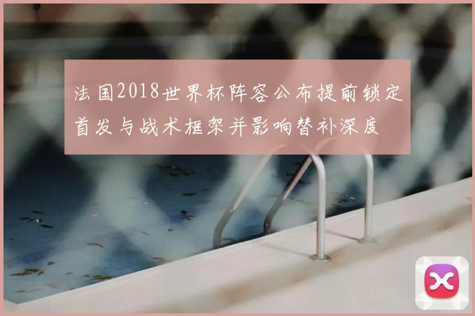 法国2018世界杯阵容公布提前锁定首发与战术框架并影响替补深度