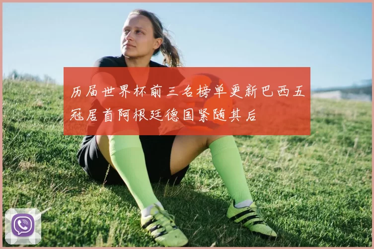 历届世界杯前三名榜单更新巴西五冠居首阿根廷德国紧随其后