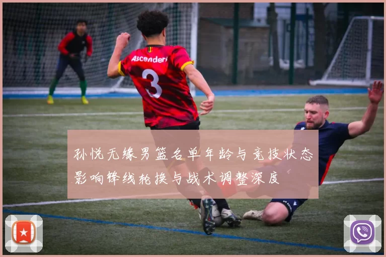 孙悦无缘男篮名单年龄与竞技状态影响锋线轮换与战术调整深度