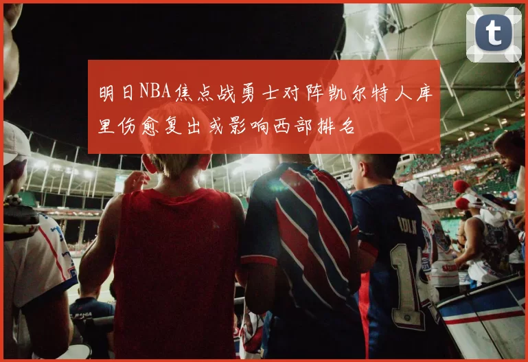 明日NBA焦点战勇士对阵凯尔特人库里伤愈复出或影响西部排名