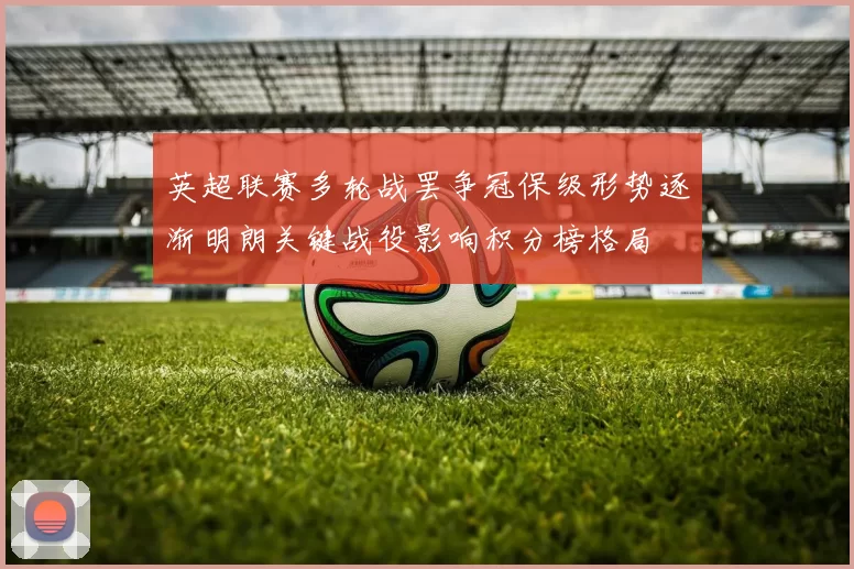 英超联赛多轮战罢争冠保级形势逐渐明朗关键战役影响积分榜格局