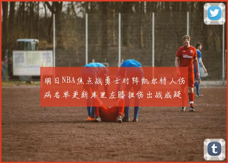明日NBA焦点战勇士对阵凯尔特人伤病名单更新库里左膝扭伤出战成疑