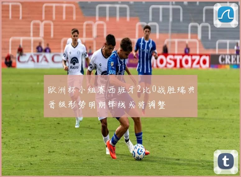 欧洲杯小组赛西班牙2比0战胜瑞典晋级形势明朗锋线或将调整