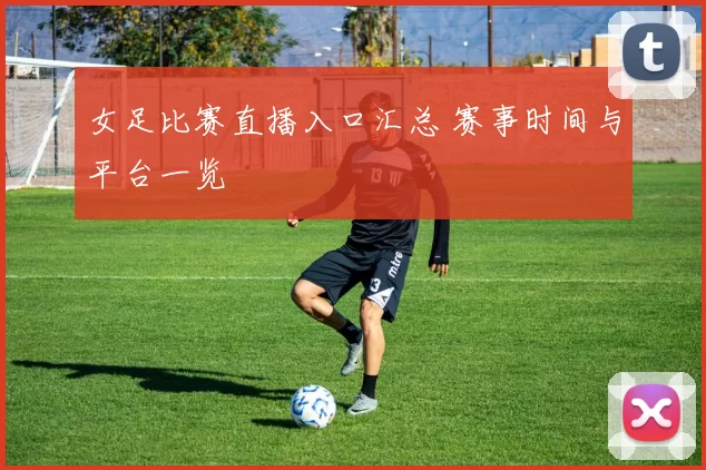 女足比赛直播入口汇总 赛事时间与平台一览