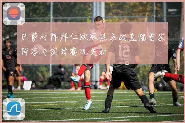 巴萨对阵拜仁欧冠焦点战直播首发阵容与实时赛况更新