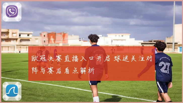 欧冠决赛直播入口开启 球迷关注对阵与赛后看点解析