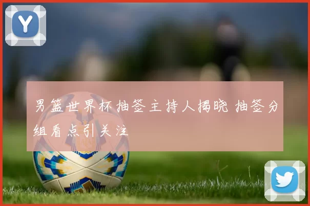 男篮世界杯抽签主持人揭晓 抽签分组看点引关注