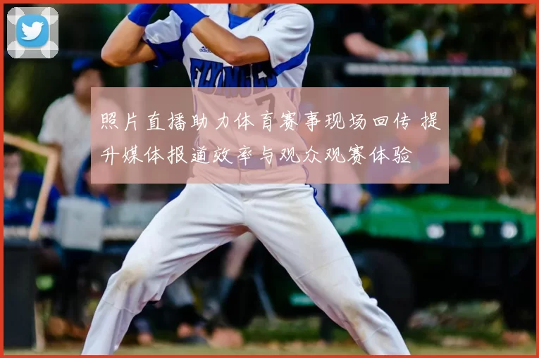 照片直播助力体育赛事现场回传 提升媒体报道效率与观众观赛体验