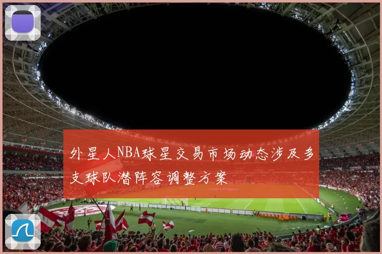 外星人NBA球星交易市场动态涉及多支球队潜阵容调整方案