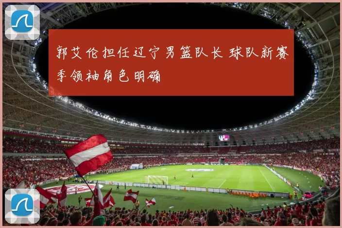 郭艾伦担任辽宁男篮队长 球队新赛季领袖角色明确