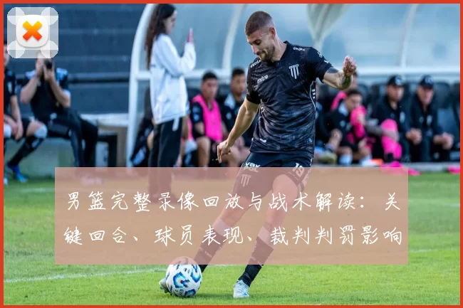 男篮完整录像回放与战术解读：关键回合、球员表现、裁判判罚影响分析