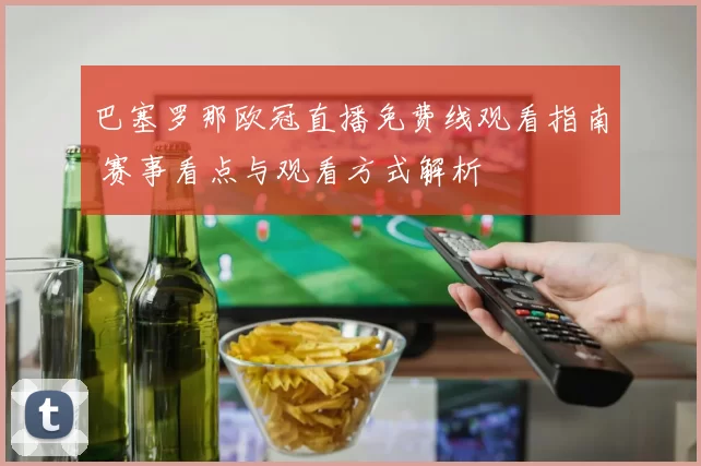 巴塞罗那欧冠直播免费线观看指南 赛事看点与观看方式解析