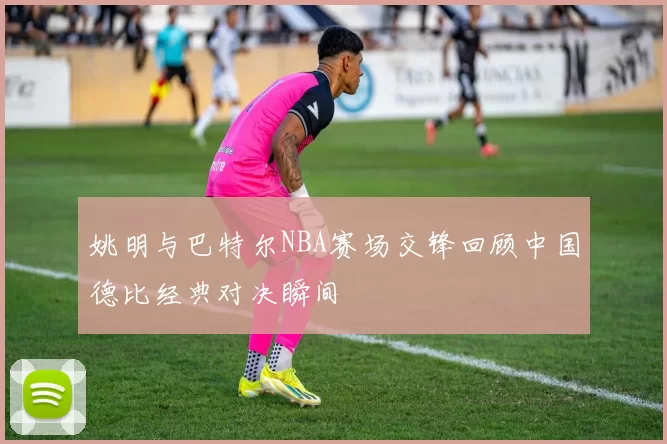 姚明与巴特尔NBA赛场交锋回顾中国德比经典对决瞬间