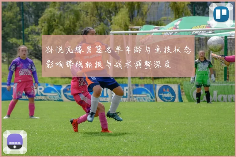 孙悦无缘男篮名单年龄与竞技状态影响锋线轮换与战术调整深度