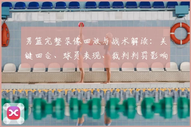 男篮完整录像回放与战术解读：关键回合、球员表现、裁判判罚影响分析
