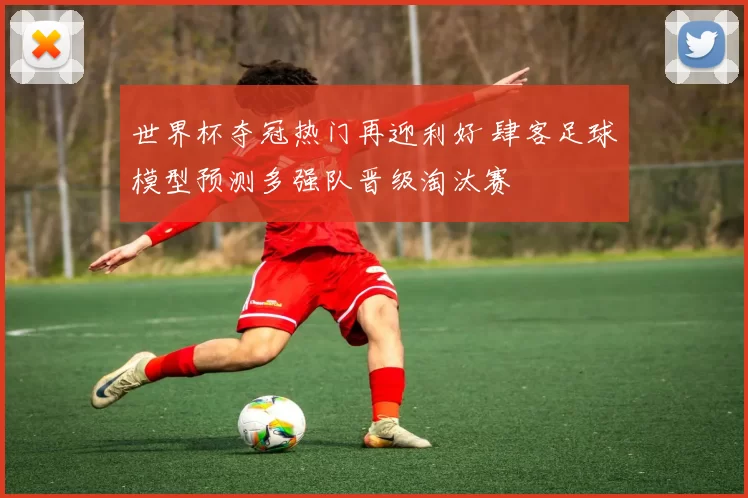 世界杯夺冠热门再迎利好 肆客足球模型预测多强队晋级淘汰赛