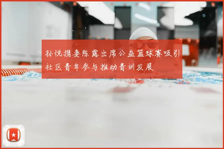 孙悦携妻陈露出席公益篮球赛吸引社区青年参与推动青训发展