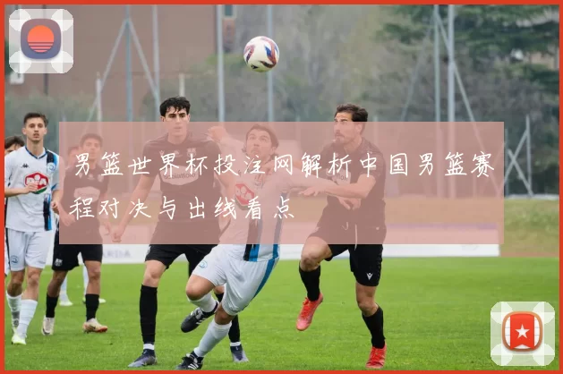 男篮世界杯投注网解析中国男篮赛程对决与出线看点